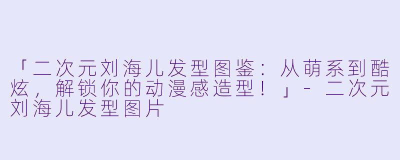 「二次元刘海儿发型图鉴：从萌系到酷炫，解锁你的动漫感造型！」-二次元刘海儿发型图片