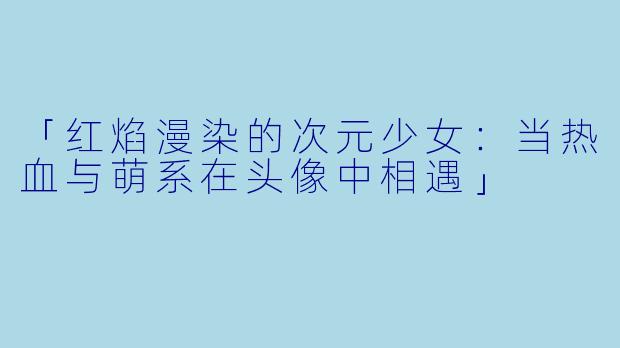 「红焰漫染的次元少女：当热血与萌系在头像中相遇」