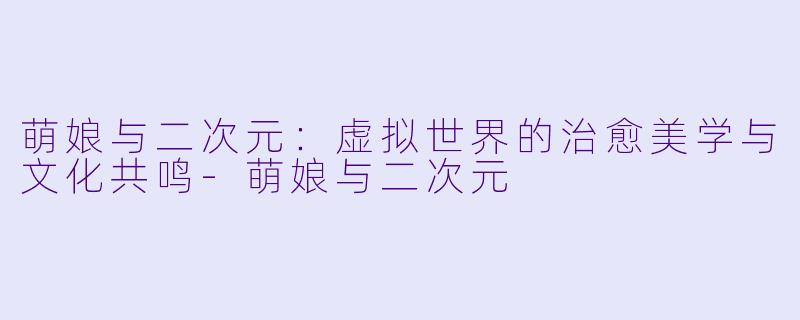 萌娘与二次元：虚拟世界的治愈美学与文化共鸣-萌娘与二次元
