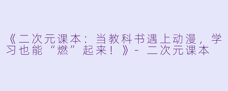 《二次元课本：当教科书遇上动漫，学习也能“燃”起来！》-二次元课本