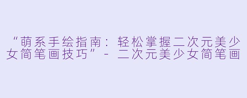 “萌系手绘指南：轻松掌握二次元美少女简笔画技巧”-二次元美少女简笔画
