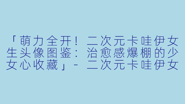 「萌力全开！二次元卡哇伊女生头像图鉴：治愈感爆棚的少女心收藏」-二次元卡哇伊女生头像