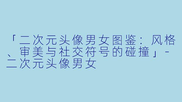 「二次元头像男女图鉴：风格、审美与社交符号的碰撞」-二次元头像男女