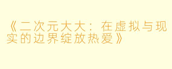 《二次元大大：在虚拟与现实的边界绽放热爱》