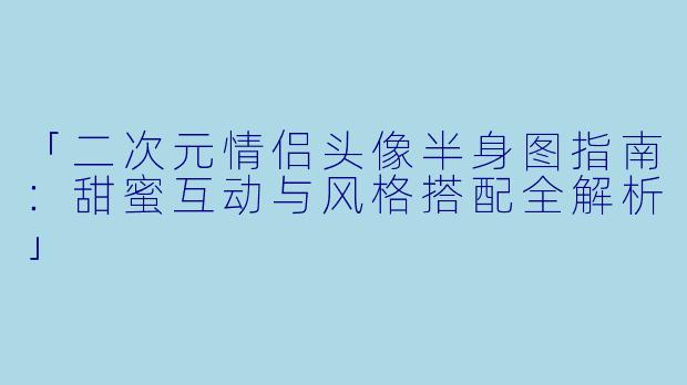 「二次元情侣头像半身图指南：甜蜜互动与风格搭配全解析」