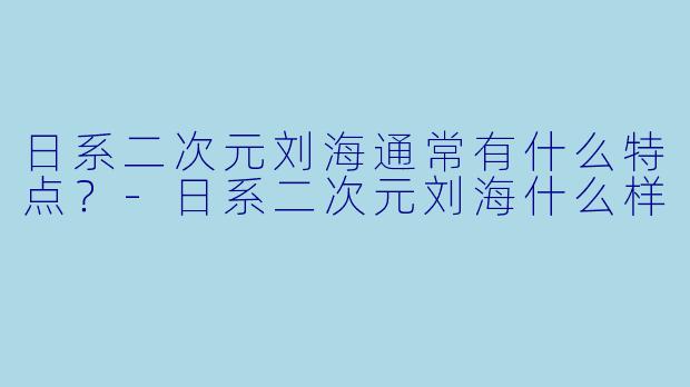日系二次元刘海通常有什么特点？-日系二次元刘海什么样