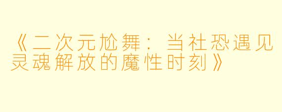 《二次元尬舞：当社恐遇见灵魂解放的魔性时刻》