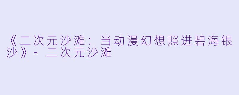 《二次元沙滩：当动漫幻想照进碧海银沙》-二次元沙滩