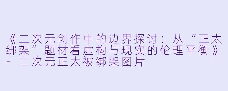 《二次元创作中的边界探讨：从“正太绑架”题材看虚构与现实的伦理平衡》-二次元正太被绑架图片