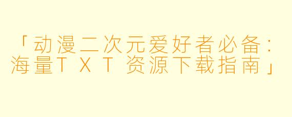「动漫二次元爱好者必备：海量TXT资源下载指南」