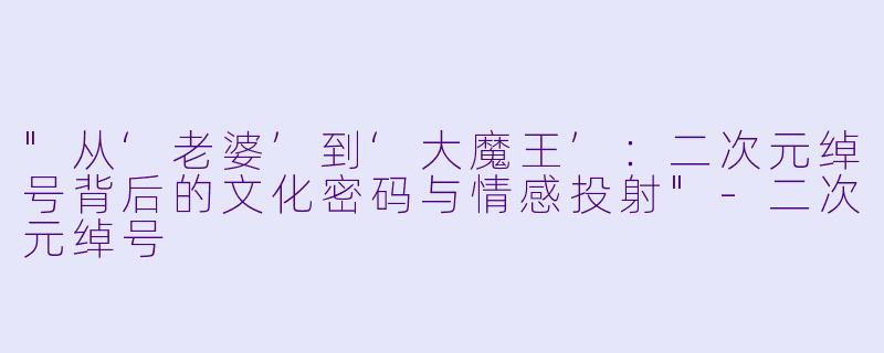 "从‘老婆’到‘大魔王’:二次元绰号背后的文化密码与情感投射"