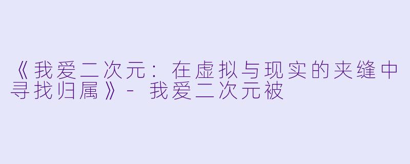 《我爱二次元：在虚拟与现实的夹缝中寻找归属》-我爱二次元被