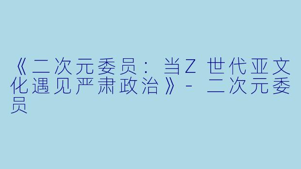《二次元委员：当Z世代亚文化遇见严肃政治》-二次元委员