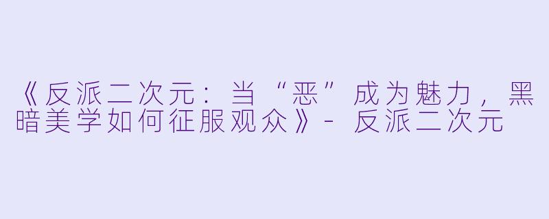 《反派二次元：当“恶”成为魅力，黑暗美学如何征服观众》-反派二次元