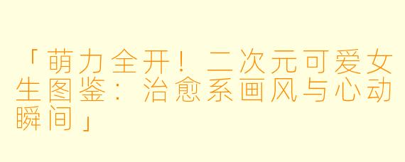 「萌力全开！二次元可爱女生图鉴：治愈系画风与心动瞬间」