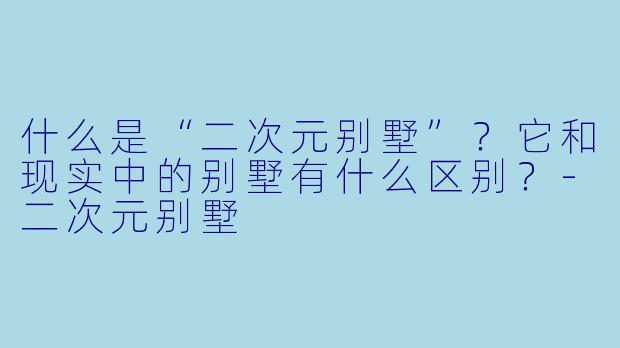 什么是“二次元别墅”?它和现实中的别墅有什么区别?