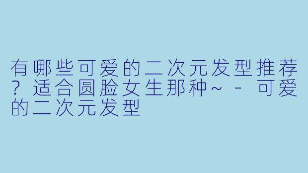 有哪些可爱的二次元发型推荐？适合圆脸女生那种~-可爱的二次元发型