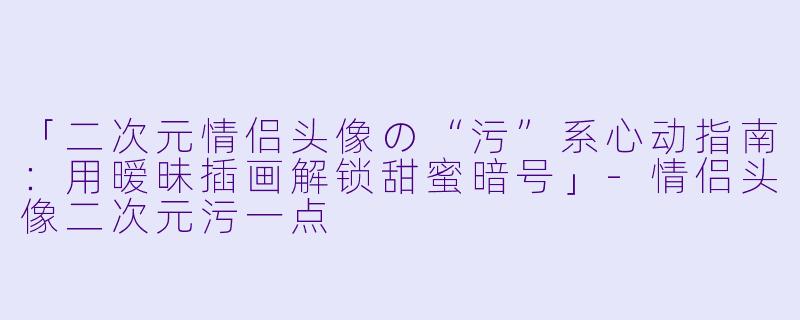「二次元情侣头像の“污”系心动指南:用暧昧插画解锁甜蜜暗号」