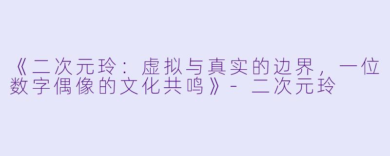 《二次元玲：虚拟与真实的边界，一位数字偶像的文化共鸣》-二次元玲