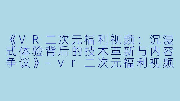 《VR二次元福利视频：沉浸式体验背后的技术革新与内容争议》-vr二次元福利视频