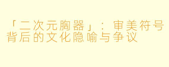 「二次元胸器」：审美符号背后的文化隐喻与争议