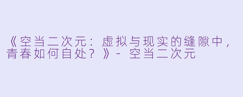 《空当二次元：虚拟与现实的缝隙中，青春如何自处？》-空当二次元