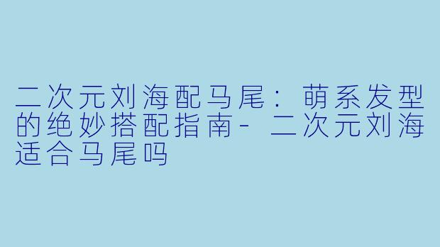 二次元刘海配马尾：萌系发型的绝妙搭配指南-二次元刘海适合马尾吗