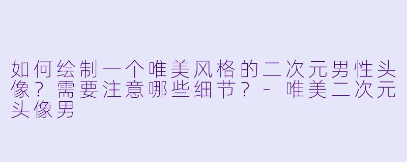 如何绘制一个唯美风格的二次元男性头像？需要注意哪些细节？-唯美二次元头像男