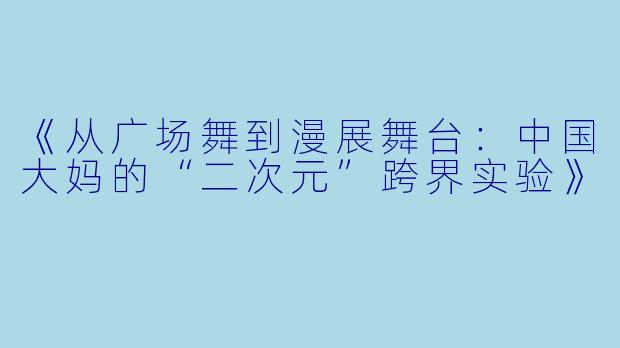 《从广场舞到漫展舞台:中国大妈的“二次元”跨界实验》