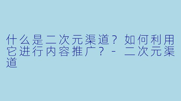 什么是二次元渠道？如何利用它进行内容推广？-二次元渠道