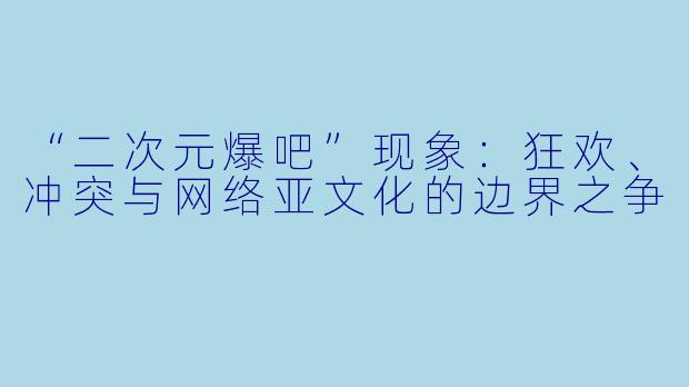 “二次元爆吧”现象：狂欢、冲突与网络亚文化的边界之争