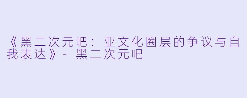 《黑二次元吧：亚文化圈层的争议与自我表达》-黑二次元吧