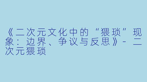 《二次元文化中的“猥琐”现象：边界、争议与反思》-二次元猥琐