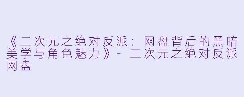《二次元之绝对反派:网盘背后的黑暗美学与角色魅力》