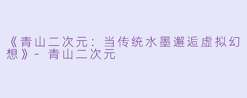 《青山二次元：当传统水墨邂逅虚拟幻想》-青山二次元