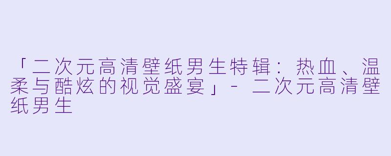 「二次元高清壁纸男生特辑：热血、温柔与酷炫的视觉盛宴」-二次元高清壁纸男生