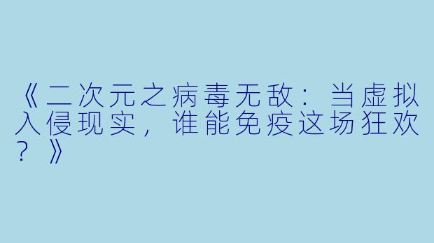 《二次元之病毒无敌：当虚拟入侵现实，谁能免疫这场狂欢？》