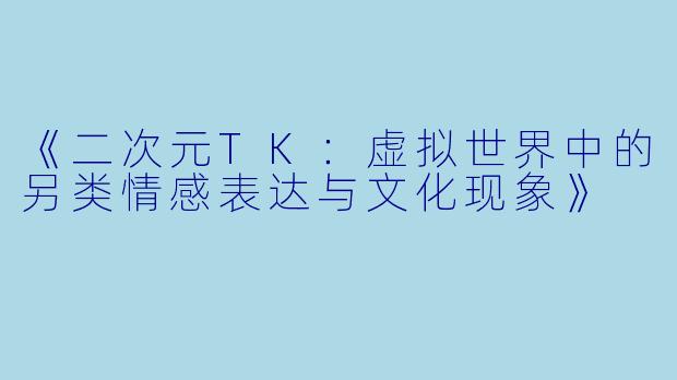 《二次元TK：虚拟世界中的另类情感表达与文化现象》