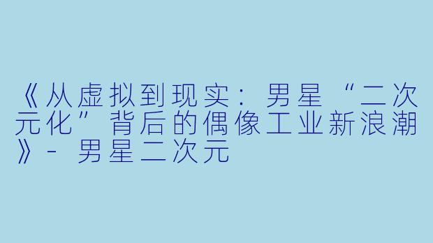 《从虚拟到现实：男星“二次元化”背后的偶像工业新浪潮》-男星二次元