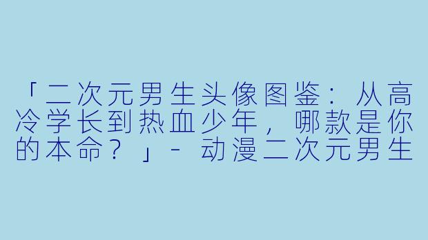 「二次元男生头像图鉴：从高冷学长到热血少年，哪款是你的本命？」-动漫二次元男生头像
