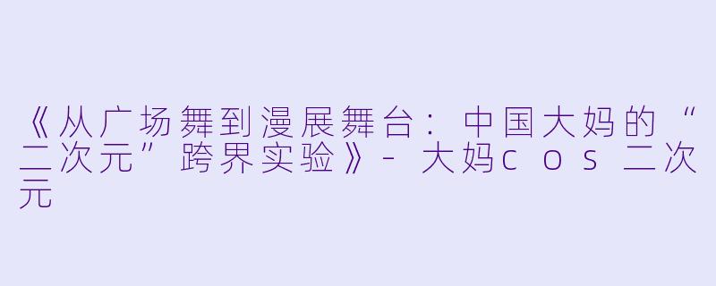 《从广场舞到漫展舞台：中国大妈的“二次元”跨界实验》-大妈cos二次元