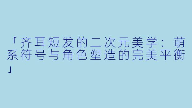「齐耳短发的二次元美学：萌系符号与角色塑造的完美平衡」