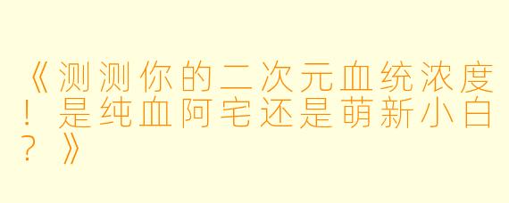 《测测你的二次元血统浓度！是纯血阿宅还是萌新小白？》