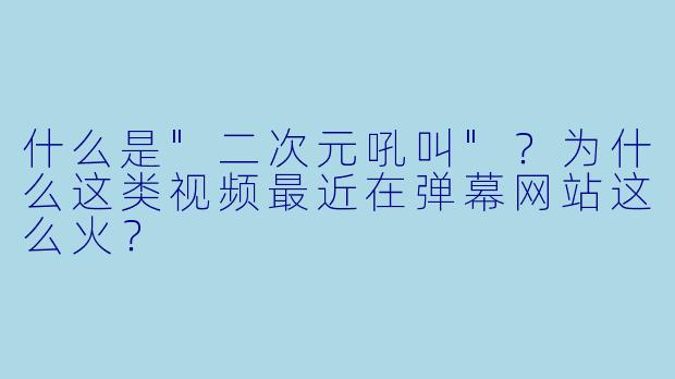 什么是"二次元吼叫"?为什么这类视频最近在弹幕网站这么火?