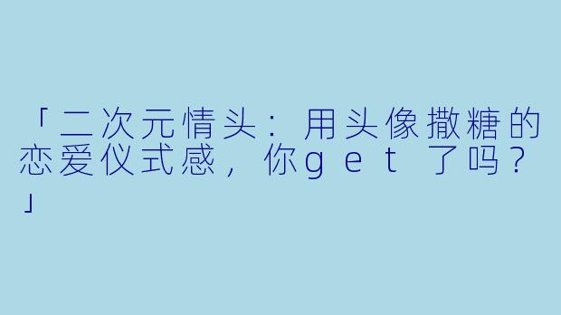 「二次元情头：用头像撒糖的恋爱仪式感，你get了吗？」