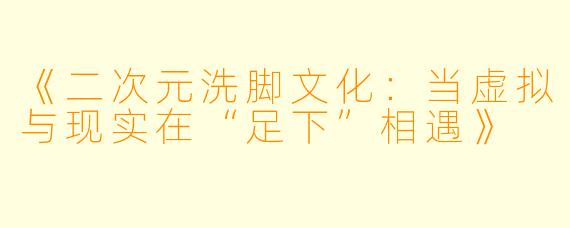 《二次元洗脚文化：当虚拟与现实在“足下”相遇》