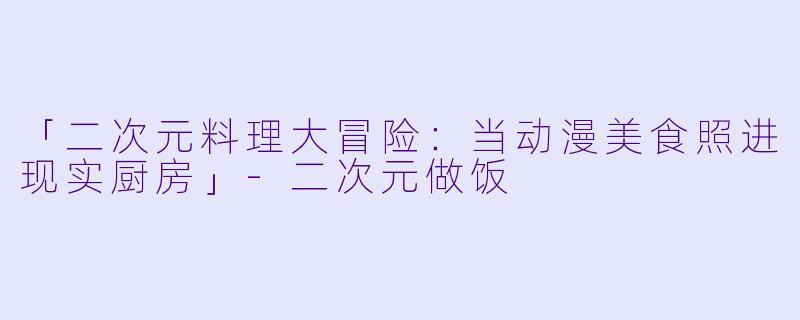 「二次元料理大冒险：当动漫美食照进现实厨房」-二次元做饭