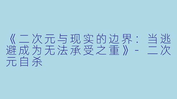 《二次元与现实的边界：当逃避成为无法承受之重》-二次元自杀