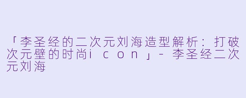 「李圣经的二次元刘海造型解析:打破次元壁的时尚icon」