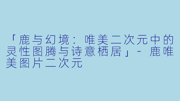 「鹿与幻境：唯美二次元中的灵性图腾与诗意栖居」-鹿唯美图片二次元